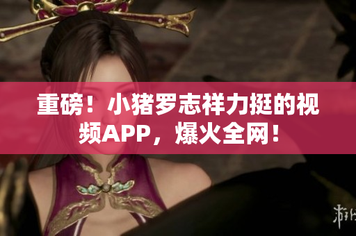 重磅！小猪罗志祥力挺的视频APP，爆火全网！