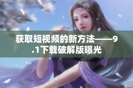 获取短视频的新方法——9.1下载破解版曝光