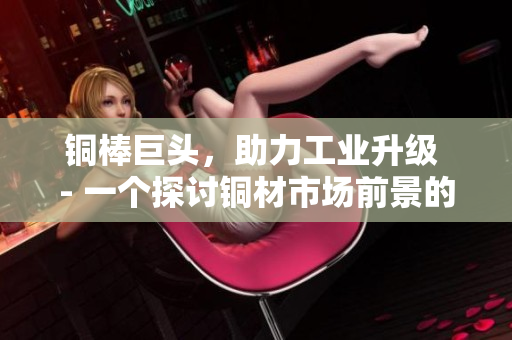铜棒巨头，助力工业升级 - 一个探讨铜材市场前景的文章