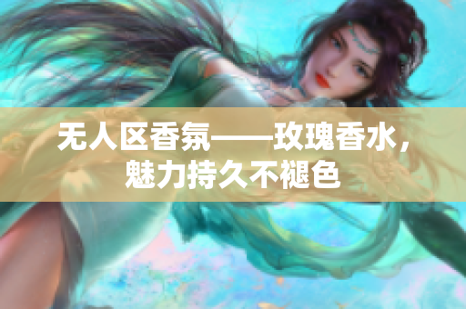 无人区香氛——玫瑰香水，魅力持久不褪色