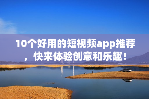 10个好用的短视频app推荐，快来体验创意和乐趣！