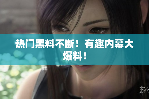 热门黑料不断！有趣内幕大爆料！