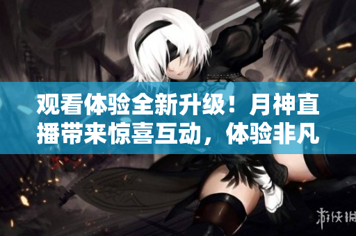 观看体验全新升级！月神直播带来惊喜互动，体验非凡