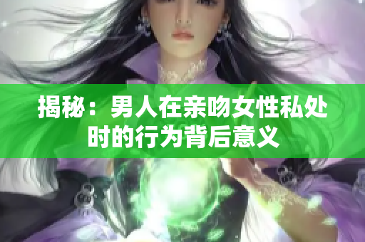 揭秘：男人在亲吻女性私处时的行为背后意义