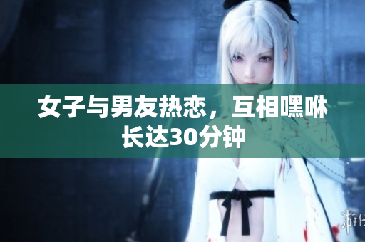 女子与男友热恋，互相嘿咻长达30分钟