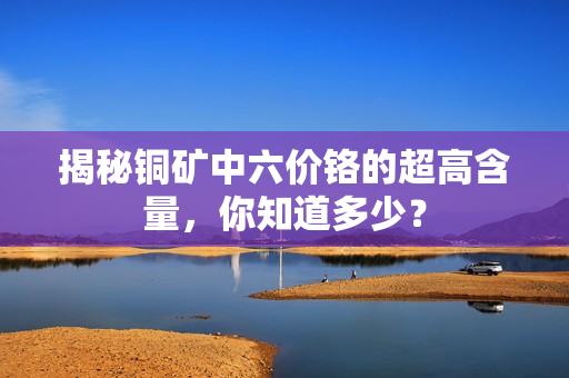 揭秘铜矿中六价铬的超高含量，你知道多少？