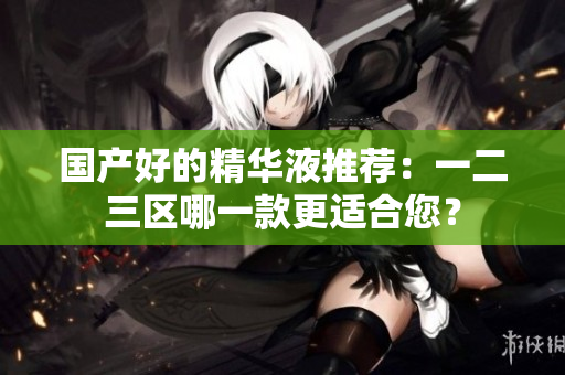 国产好的精华液推荐：一二三区哪一款更适合您？