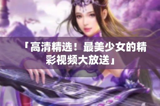 「高清精选！最美少女的精彩视频大放送」