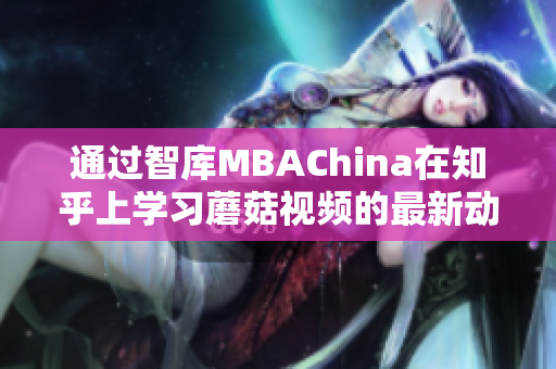 通过智库MBAChina在知乎上学习蘑菇视频的最新动态