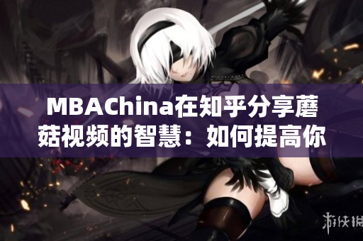MBAChina在知乎分享蘑菇视频的智慧：如何提高你的商业技能