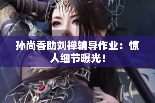 孙尚香助刘禅辅导作业：惊人细节曝光！
