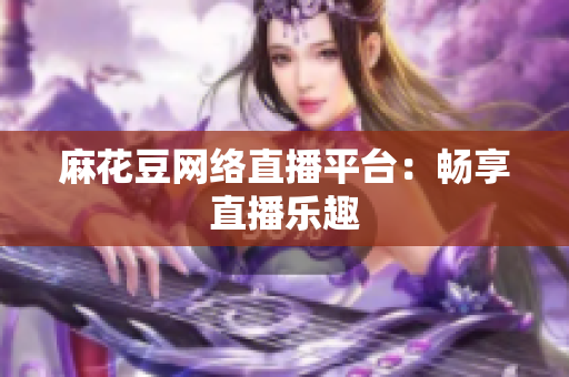 麻花豆网络直播平台：畅享直播乐趣