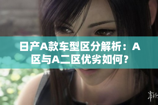 日产A款车型区分解析：A区与A二区优劣如何？
