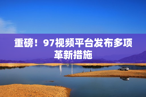 重磅！97视频平台发布多项革新措施