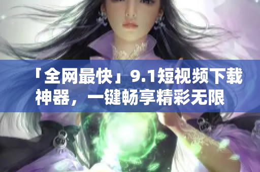 「全网最快」9.1短视频下载神器，一键畅享精彩无限