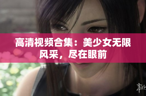 高清视频合集：美少女无限风采，尽在眼前
