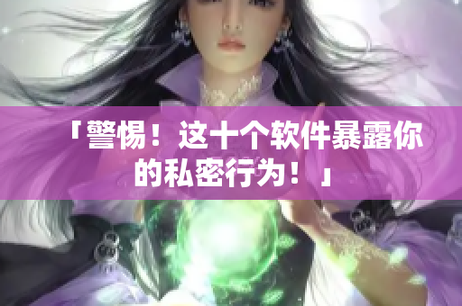 「警惕！这十个软件暴露你的私密行为！」