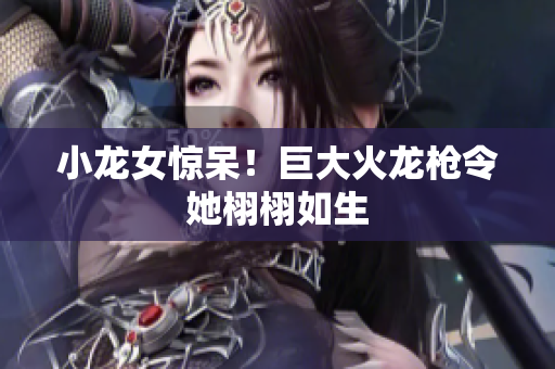 小龙女惊呆！巨大火龙枪令她栩栩如生