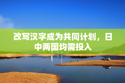 改写汉字成为共同计划，日中两国均需投入