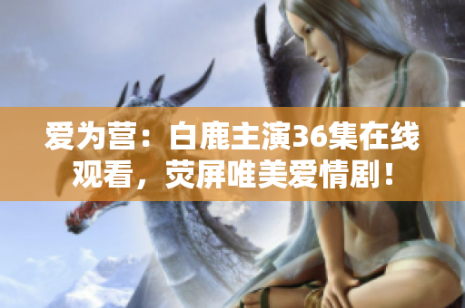 爱为营：白鹿主演36集在线观看，荧屏唯美爱情剧！
