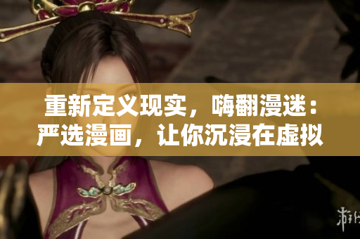 重新定义现实，嗨翻漫迷：严选漫画，让你沉浸在虚拟世界中