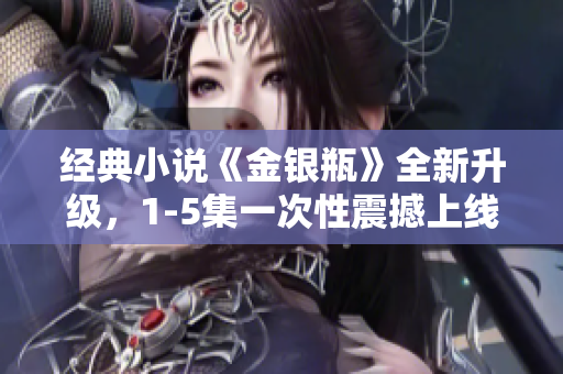 经典小说《金银瓶》全新升级，1-5集一次性震撼上线！