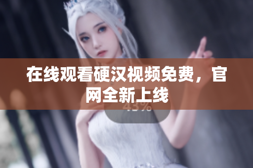 在线观看硬汉视频免费，官网全新上线