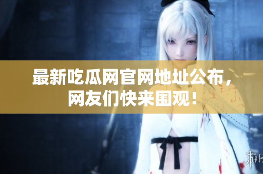 最新吃瓜网官网地址公布，网友们快来围观！