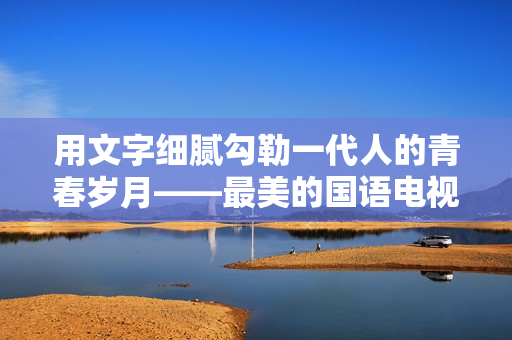 用文字细腻勾勒一代人的青春岁月——最美的国语电视剧