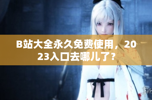 B站大全永久免费使用，2023入口去哪儿了？