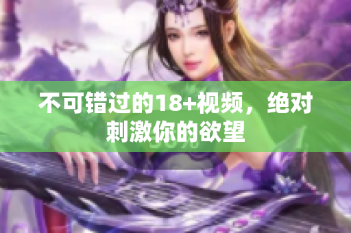 不可错过的18+视频，绝对刺激你的欲望