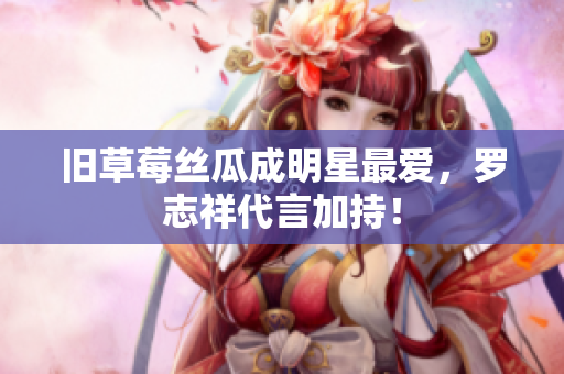 旧草莓丝瓜成明星最爱，罗志祥代言加持！