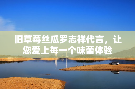旧草莓丝瓜罗志祥代言，让您爱上每一个味蕾体验