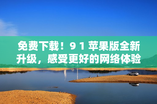 免费下载！9 1 苹果版全新升级，感受更好的网络体验