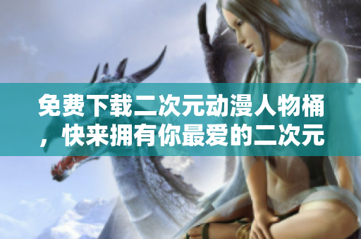 免费下载二次元动漫人物桶，快来拥有你最爱的二次元角色！