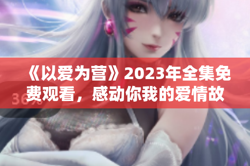 《以爱为营》2023年全集免费观看，感动你我的爱情故事