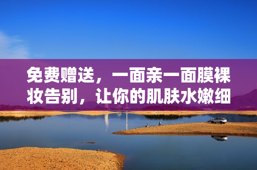 免费赠送，一面亲一面膜裸妆告别，让你的肌肤水嫩细腻