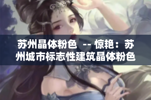 苏州晶体粉色  -- 惊艳：苏州城市标志性建筑晶体粉色夜间亮相