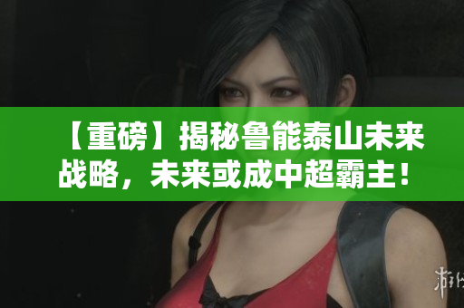 【重磅】揭秘鲁能泰山未来战略，未来或成中超霸主！