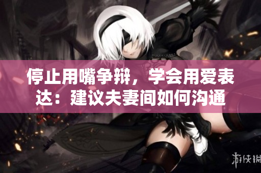 停止用嘴争辩，学会用爱表达：建议夫妻间如何沟通