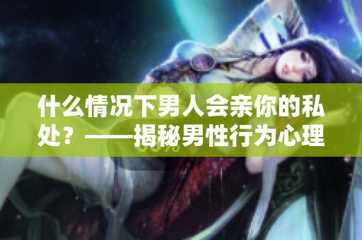 什么情况下男人会亲你的私处？——揭秘男性行为心理