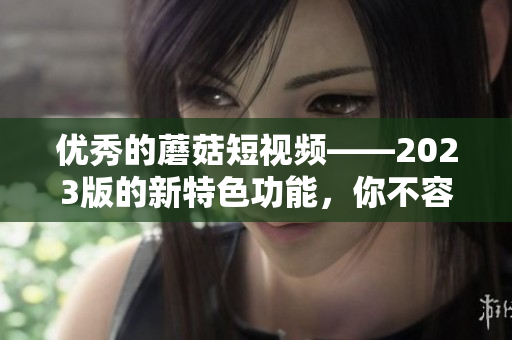 优秀的蘑菇短视频——2023版的新特色功能，你不容错过！