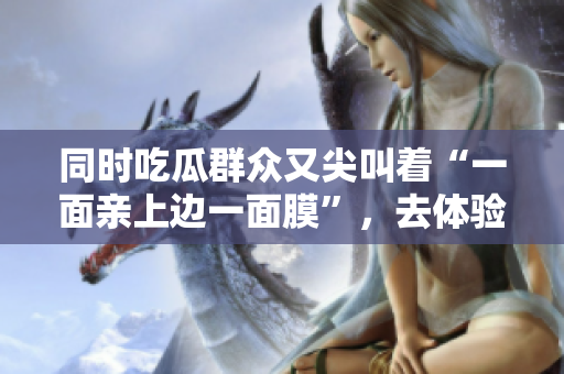 同时吃瓜群众又尖叫着“一面亲上边一面膜”，去体验吗？