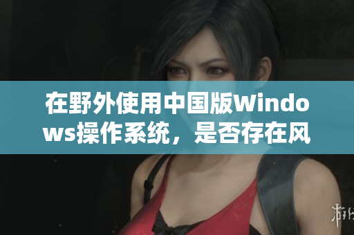 在野外使用中国版Windows操作系统，是否存在风险？