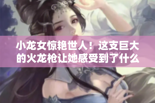 小龙女惊艳世人！这支巨大的火龙枪让她感受到了什么？