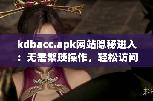 kdbacc.apk网站隐秘进入：无需繁琐操作，轻松访问