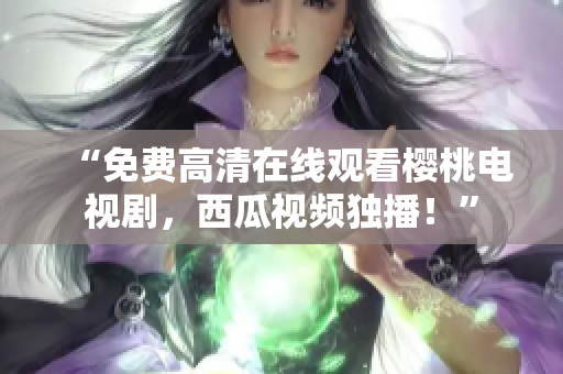 “免费高清在线观看樱桃电视剧，西瓜视频独播！”