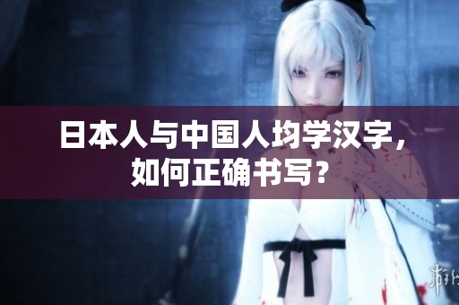 日本人与中国人均学汉字，如何正确书写？