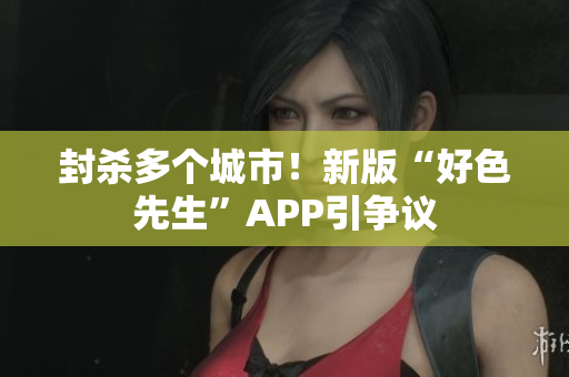 封杀多个城市！新版“好色先生”APP引争议