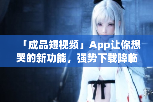 「成品短视频」App让你想哭的新功能，强势下载降临！